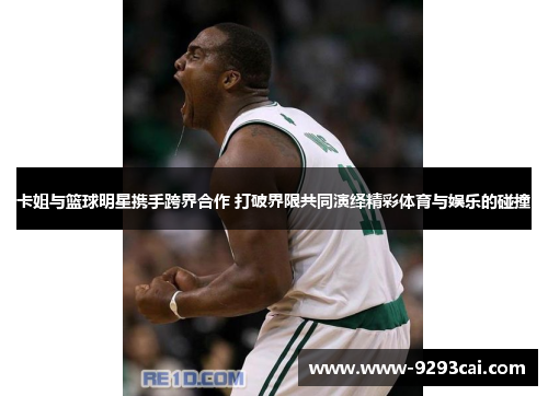 卡姐与篮球明星携手跨界合作 打破界限共同演绎精彩体育与娱乐的碰撞