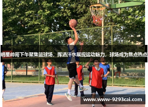 明星帅哥下午聚集篮球场，挥洒汗水展现运动魅力，球场成为焦点热点