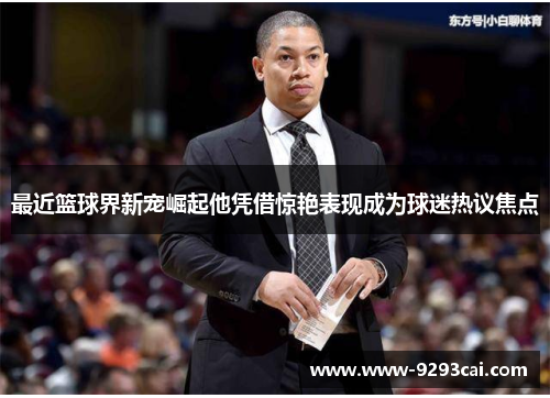 最近篮球界新宠崛起他凭借惊艳表现成为球迷热议焦点