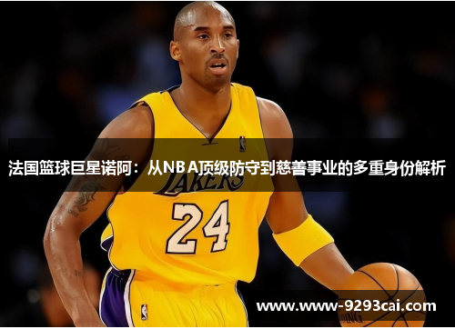 法国篮球巨星诺阿：从NBA顶级防守到慈善事业的多重身份解析