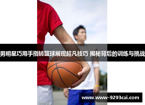 男明星巧用手指转篮球展现超凡技巧 揭秘背后的训练与挑战