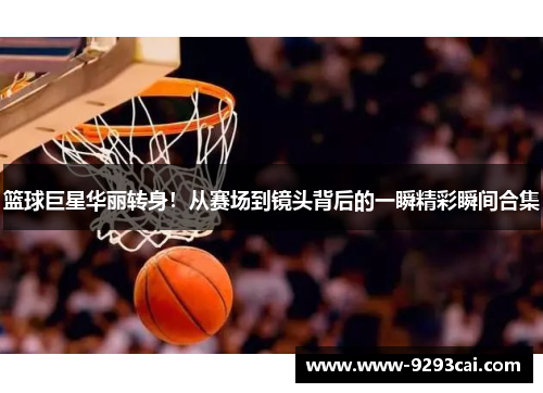 篮球巨星华丽转身！从赛场到镜头背后的一瞬精彩瞬间合集