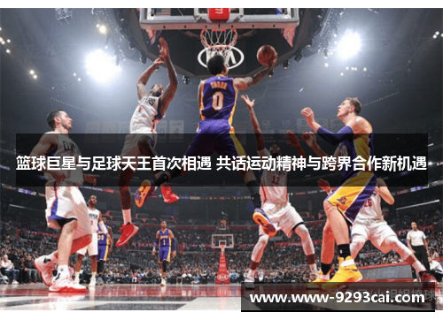 篮球巨星与足球天王首次相遇 共话运动精神与跨界合作新机遇
