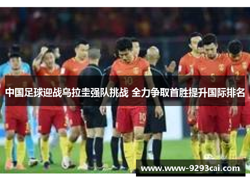中国足球迎战乌拉圭强队挑战 全力争取首胜提升国际排名