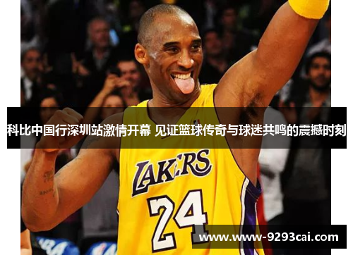 科比中国行深圳站激情开幕 见证篮球传奇与球迷共鸣的震撼时刻